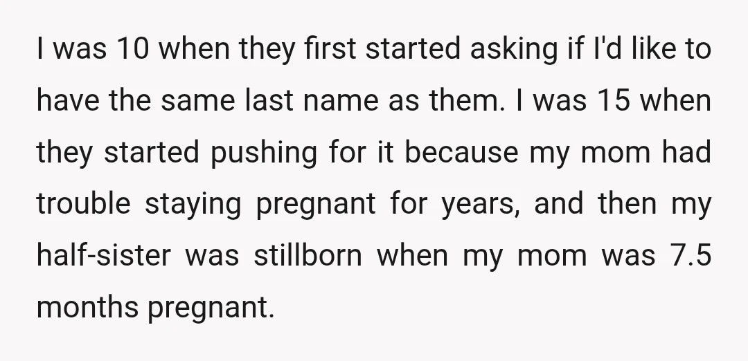 I was 10 when they first started asking if I'd like to have the same last name as them. I was 15 when they started pushing for it because my...