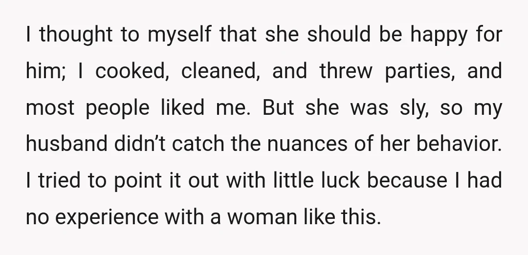 I thought to myself that she should be happy for him; I cooked, cleaned, and threw parties, and most people liked me. But she was sly, so my husband didn’t...