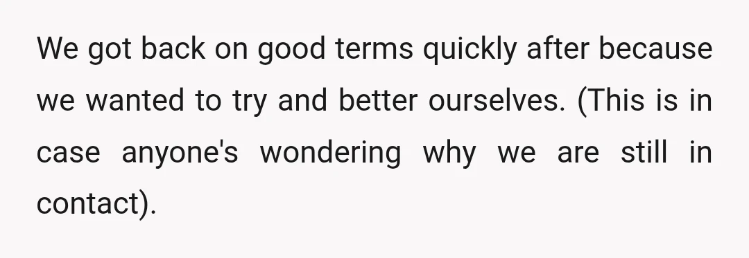 We got back on good terms quickly after because we wanted to try and better ourselves. (This is in case anyone's wondering why we are still in contact).