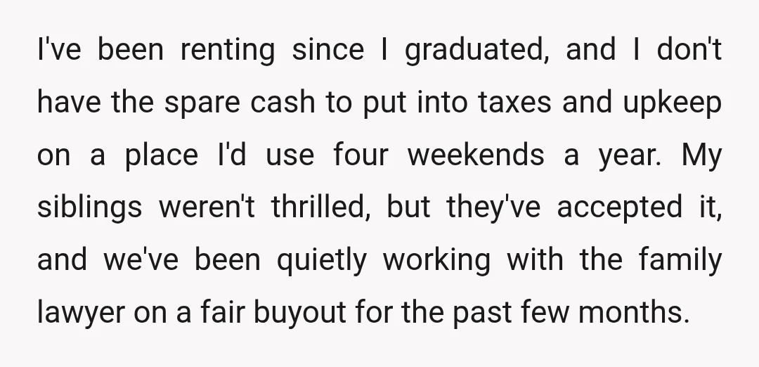 I've been renting since I graduated, and I don't have the spare cash to put into taxes and upkeep on a place I'd use four weekends a year. My siblings...