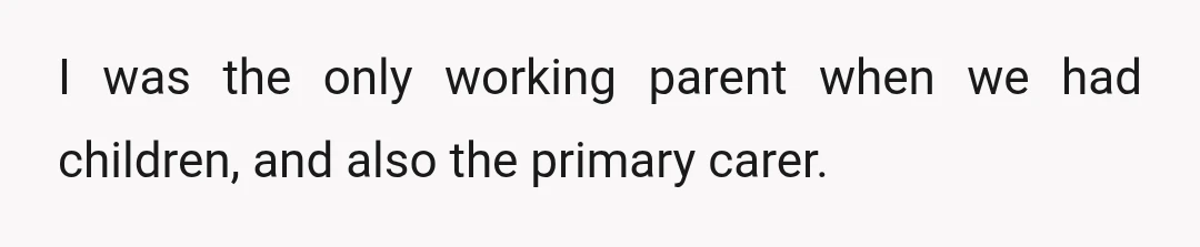 I was the only working parent when we had children, and also the primary carer.