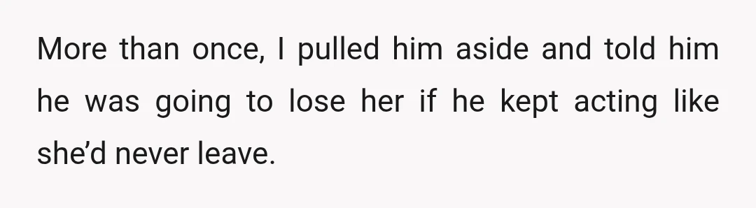 More than once, I pulled him aside and told him he was going to lose her if he kept acting like she’d never leave.