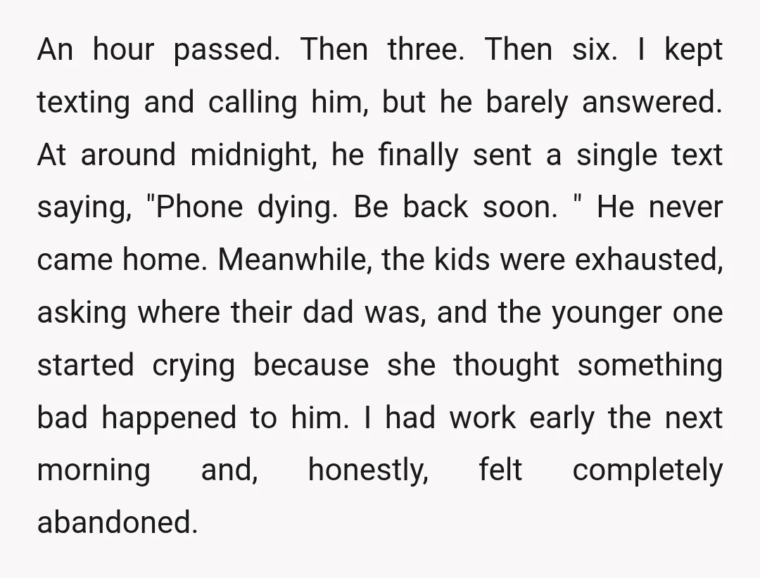 An hour passed. Then three. Then six. I kept texting and calling him, but he barely answered. At around midnight, he finally sent a single text saying, "Phone dying. Be...
