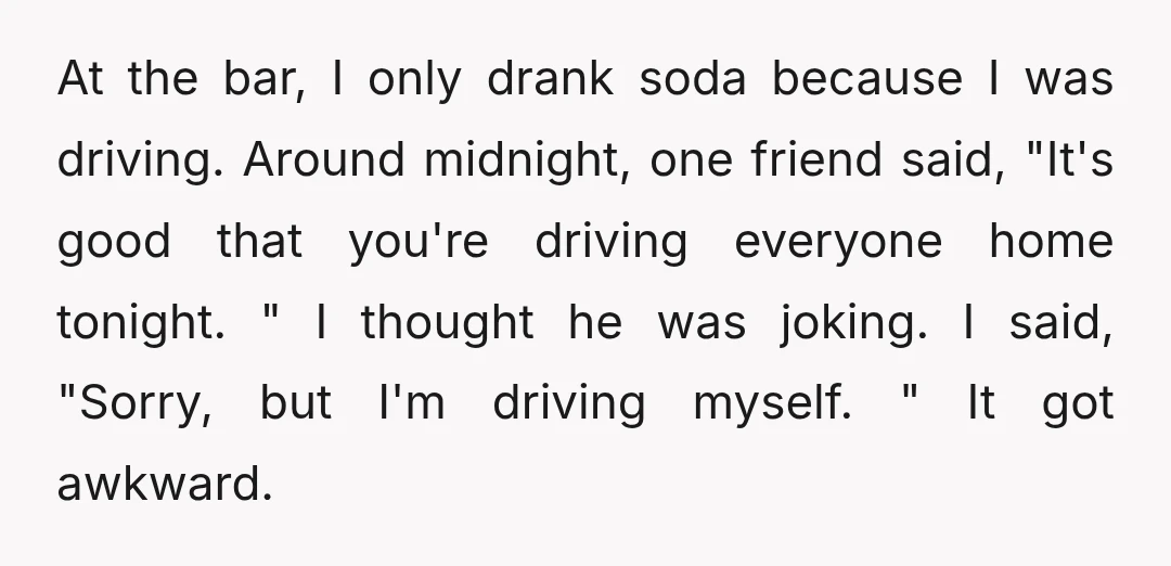 At the bar, I only drank soda because I was driving. Around midnight, one friend said, "It's good that you're driving everyone home tonight. " I thought he was joking....