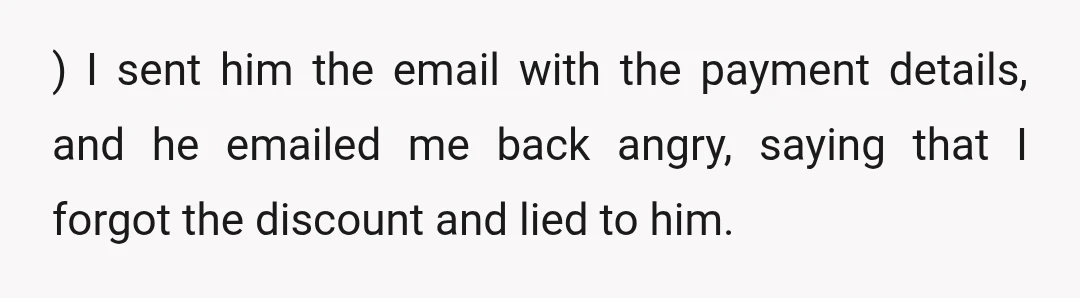 ) I sent him the email with the payment details, and he emailed me back angry, saying that I forgot the discount and lied to him.