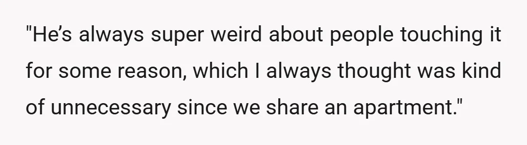 "He’s always super weird about people touching it for some reason, which I always thought was kind of unnecessary since we share an apartment."
