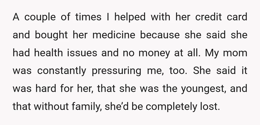 A couple of times I helped with her credit card and bought her medicine because she said she had health issues and no money at all. My mom was constantly...
