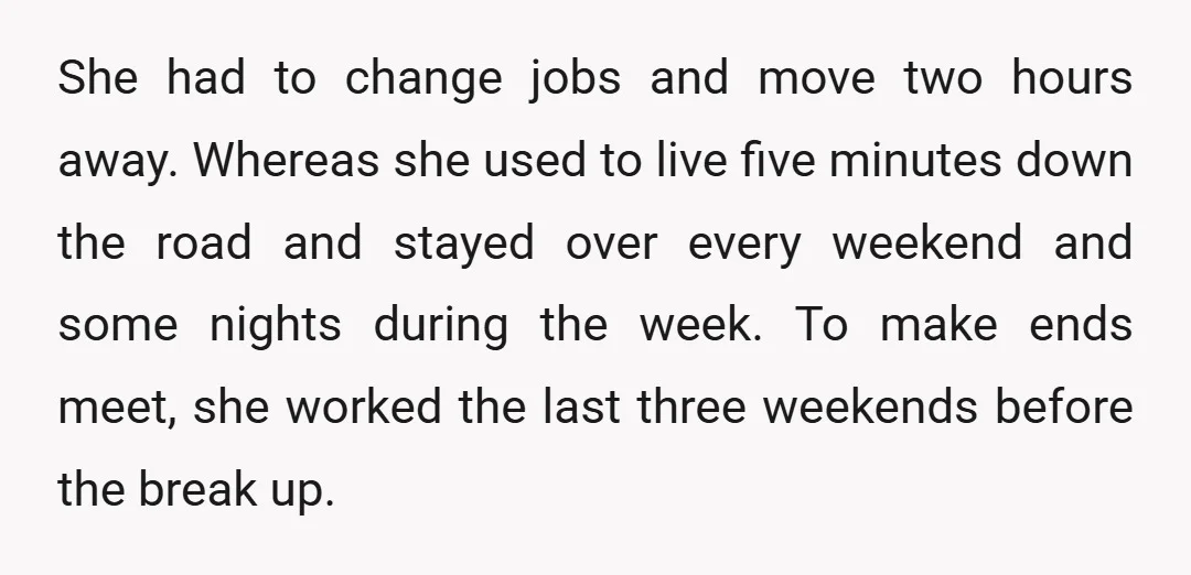 She had to change jobs and move two hours away. Whereas she used to live five minutes down the road and stayed over every weekend and some nights during the...