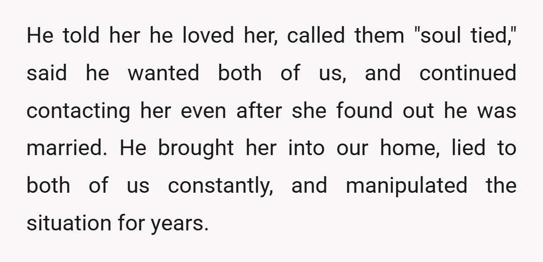 He told her he loved her, called them "soul tied," said he wanted both of us, and continued contacting her even after she found out he was married. He brought...