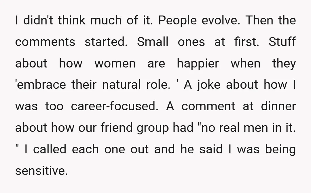 I didn't think much of it. People evolve. Then the comments started. Small ones at first. Stuff about how women are happier when they 'embrace their natural role. ' A...