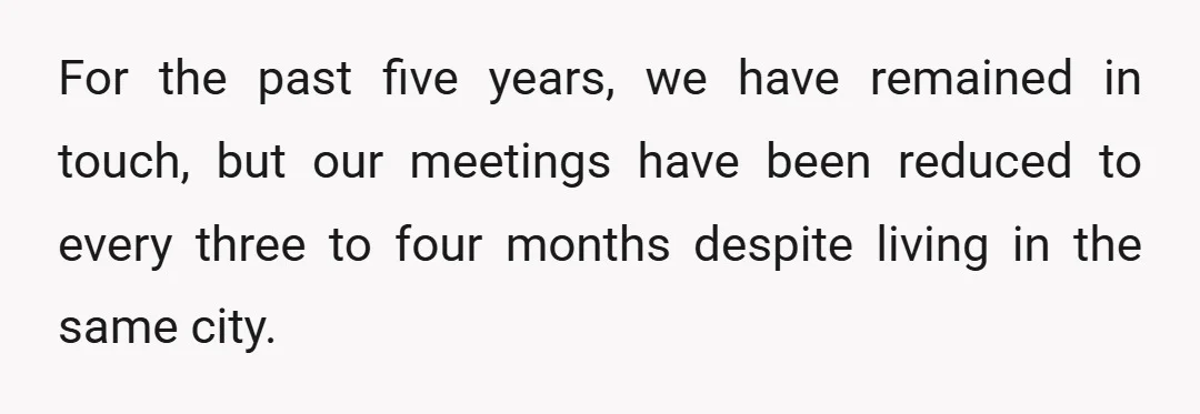 For the past five years, we have remained in touch, but our meetings have been reduced to every three to four months despite living in the same city.