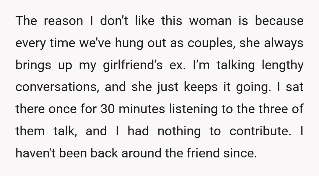 The reason I don’t like this woman is because every time we’ve hung out as couples, she always brings up my girlfriend’s ex. I’m talking lengthy conversations, and she just...