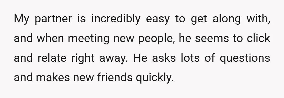 My partner is incredibly easy to get along with, and when meeting new people, he seems to click and relate right away. He asks lots of questions and makes new...