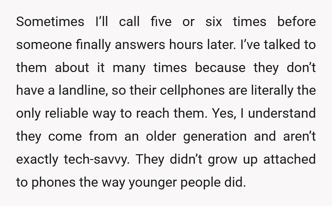 Sometimes I’ll call five or six times before someone finally answers hours later. I’ve talked to them about it many times because they don’t have a landline, so their cellphones...