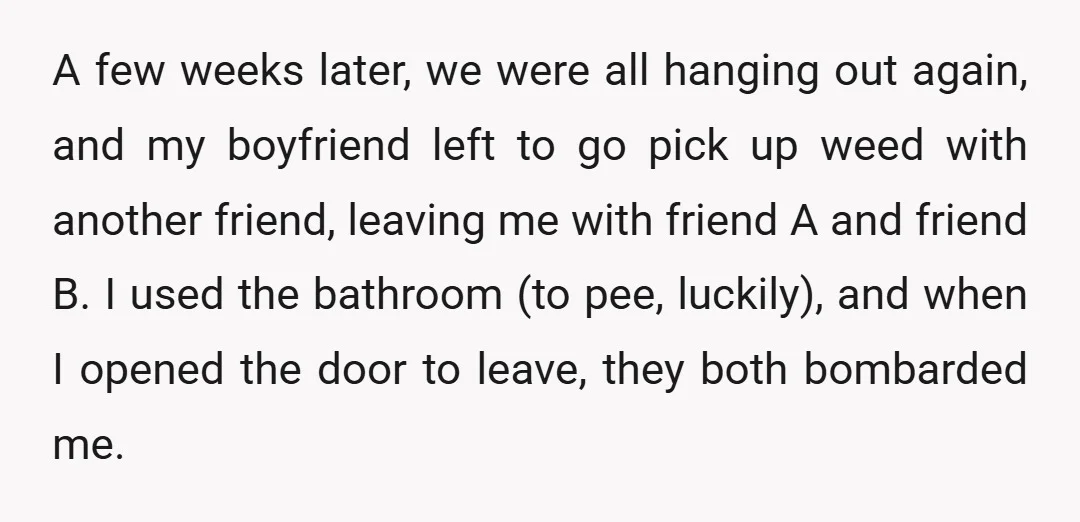 A few weeks later, we were all hanging out again, and my boyfriend left to go pick up weed with another friend, leaving me with friend A and friend B....