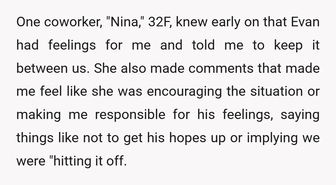 One coworker, "Nina," 32F, knew early on that Evan had feelings for me and told me to keep it between us. She also made comments that made me feel like...