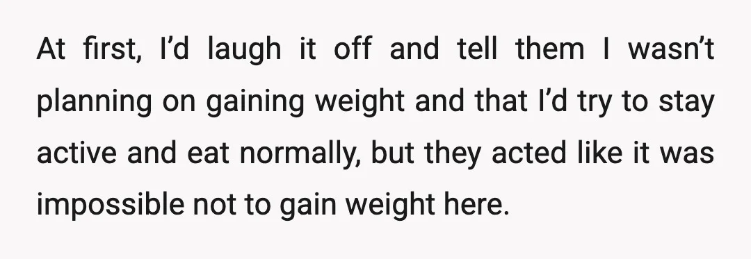 At first, I’d laugh it off and tell them I wasn’t planning on gaining weight and that I’d try to stay active and eat normally, but they acted like it...