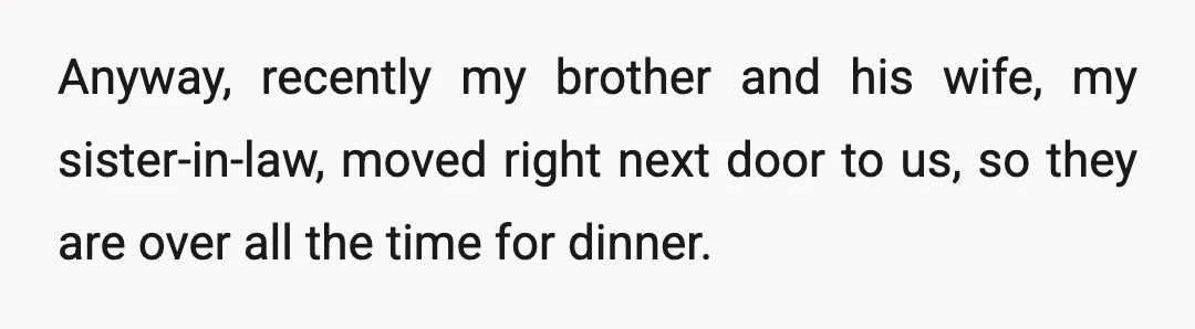 Anyway, recently my brother and his wife, my sister-in-law, moved right next door to us, so they are over all the time for dinner.