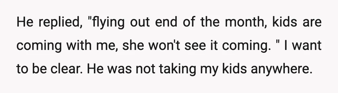 He replied, "flying out end of the month, kids are coming with me, she won't see it coming. " I want to be clear. He was not taking my kids...