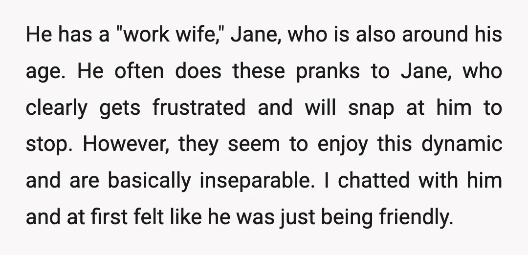 He has a "work wife," Jane, who is also around his age. He often does these pranks to Jane, who clearly gets frustrated and will snap at him to stop....