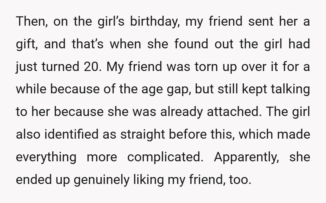 Then, on the girl’s birthday, my friend sent her a gift, and that’s when she found out the girl had just turned 20. My friend was torn up over it...