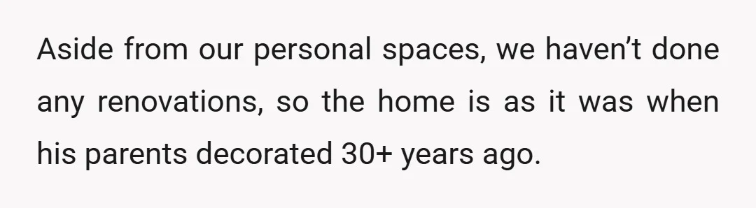 Aside from our personal spaces, we haven’t done any renovations, so the home is as it was when his parents decorated 30+ years ago.