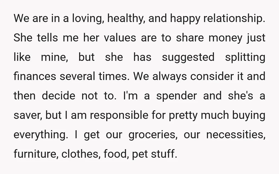 We are in a loving, healthy, and happy relationship. She tells me her values are to share money just like mine, but she has suggested splitting finances several times. We...