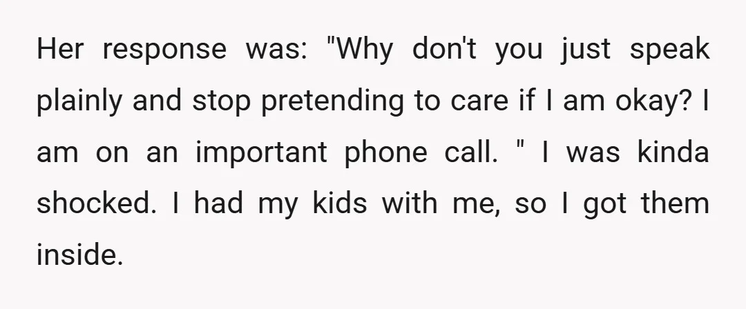 Her response was: "Why don't you just speak plainly and stop pretending to care if I am okay? I am on an important phone call. " I was kinda shocked....