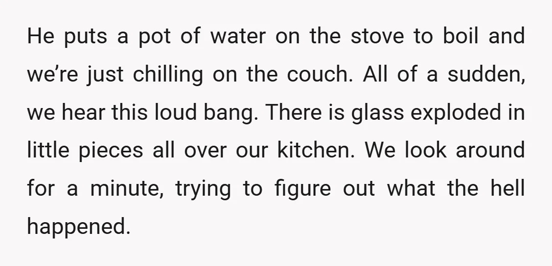 He puts a pot of water on the stove to boil and we’re just chilling on the couch. All of a sudden, we hear this loud bang. There is glass...