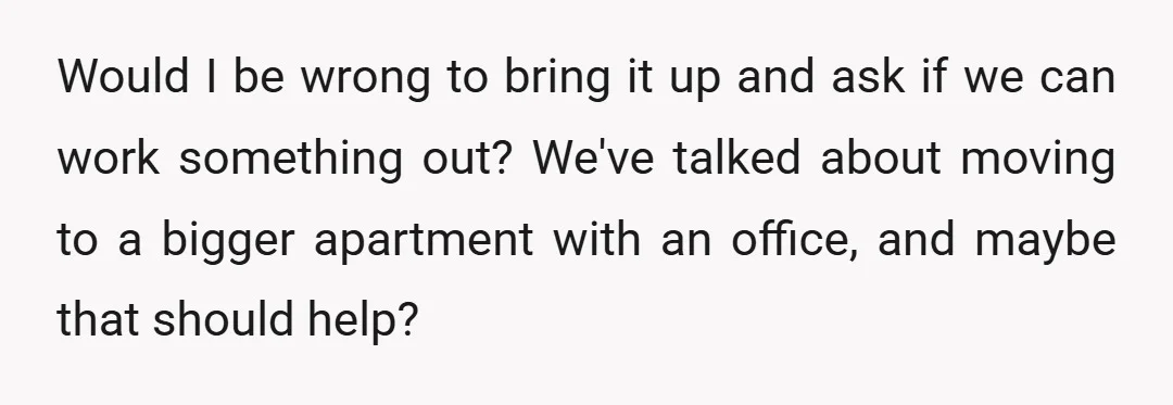 Would I be wrong to bring it up and ask if we can work something out? We've talked about moving to a bigger apartment with an office, and maybe that...