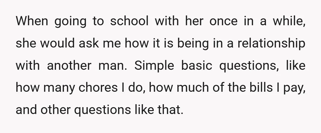 When going to school with her once in a while, she would ask me how it is being in a relationship with another man. Simple basic questions, like how many...