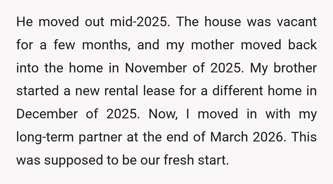 He moved out mid-2025. The house was vacant for a few months, and my mother moved back into the home in November of 2025. My brother started a new rental...