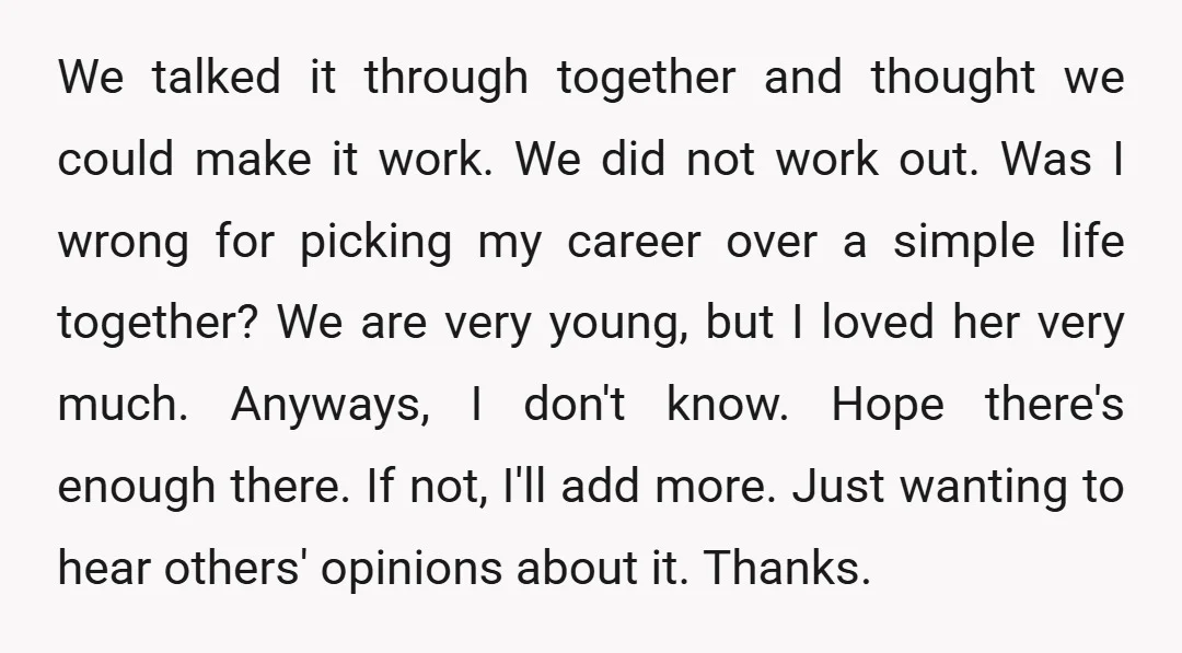 We talked it through together and thought we could make it work. We did not work out. Was I wrong for picking my career over a simple life together? We...