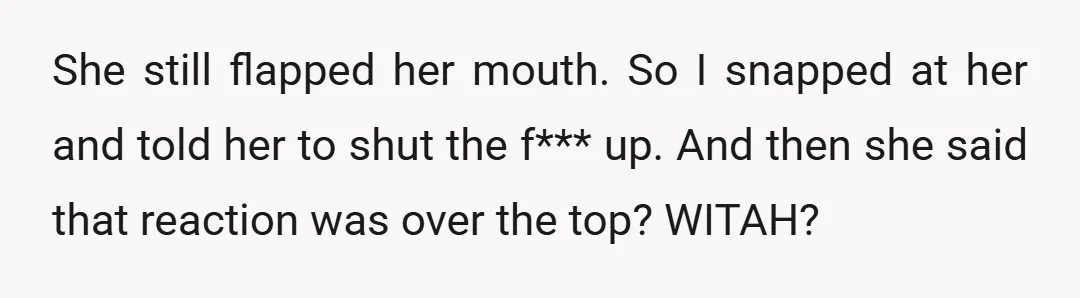 She still flapped her mouth. So I snapped at her and told her to shut the f*** up. And then she said that reaction was over the top? WITAH?