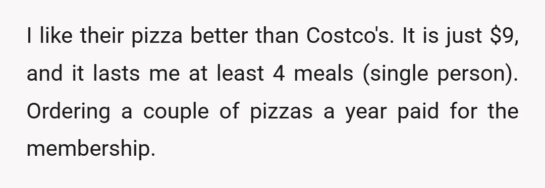 I like their pizza better than Costco's. It is just $9, and it lasts me at least 4 meals (single person). Ordering a couple of pizzas a year paid for...