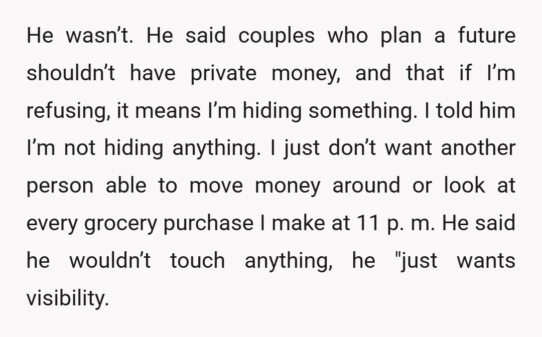 He wasn’t. He said couples who plan a future shouldn’t have private money, and that if I’m refusing, it means I’m hiding something. I told him I’m not hiding anything....