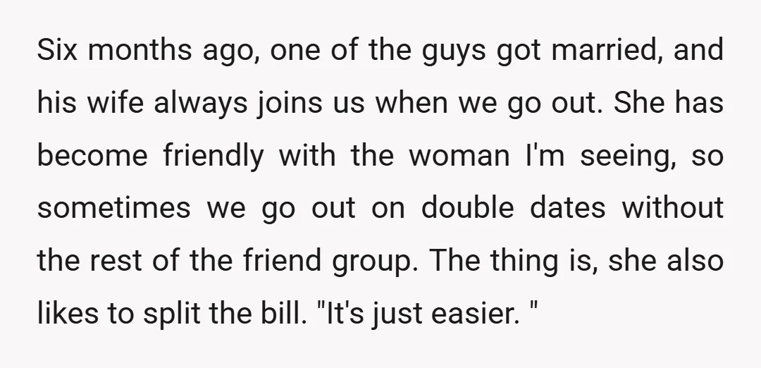 Six months ago, one of the guys got married, and his wife always joins us when we go out. She has become friendly with the woman I'm seeing, so sometimes...
