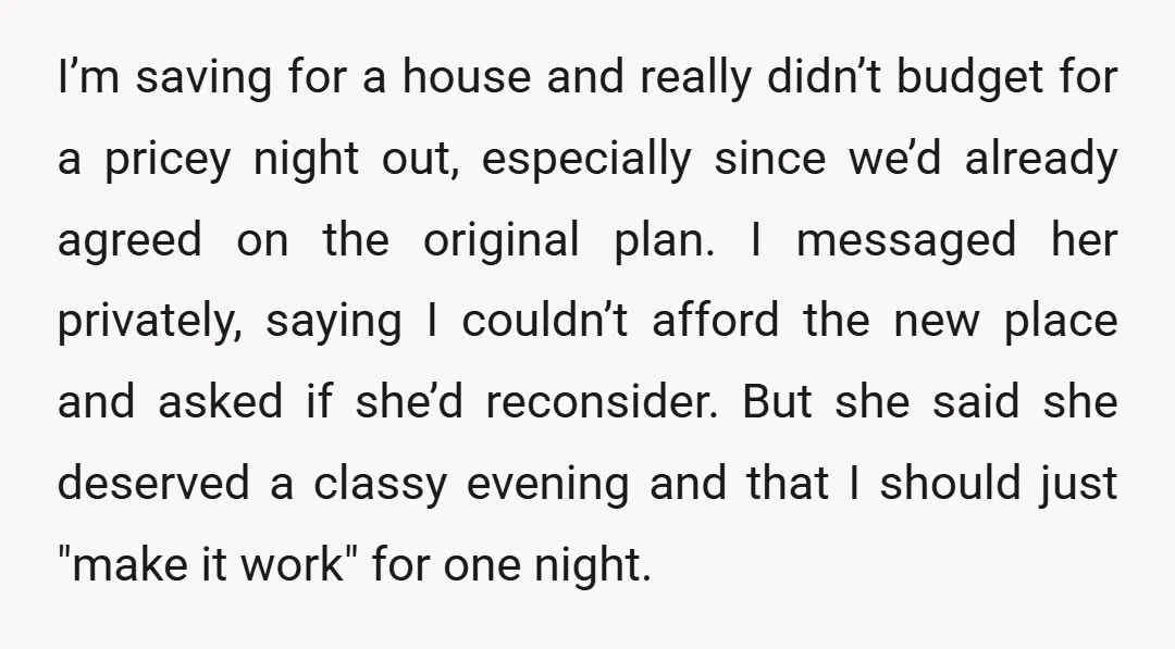 I’m saving for a house and really didn’t budget for a pricey night out, especially since we’d already agreed on the original plan. I messaged her privately, saying I couldn’t...