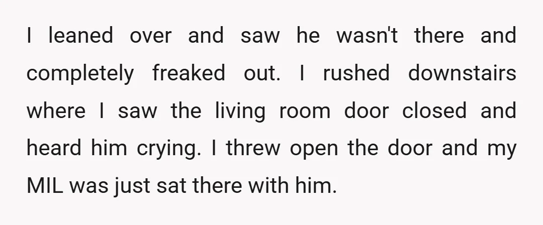 I leaned over and saw he wasn't there and completely freaked out. I rushed downstairs where I saw the living room door closed and heard him crying. I threw open...