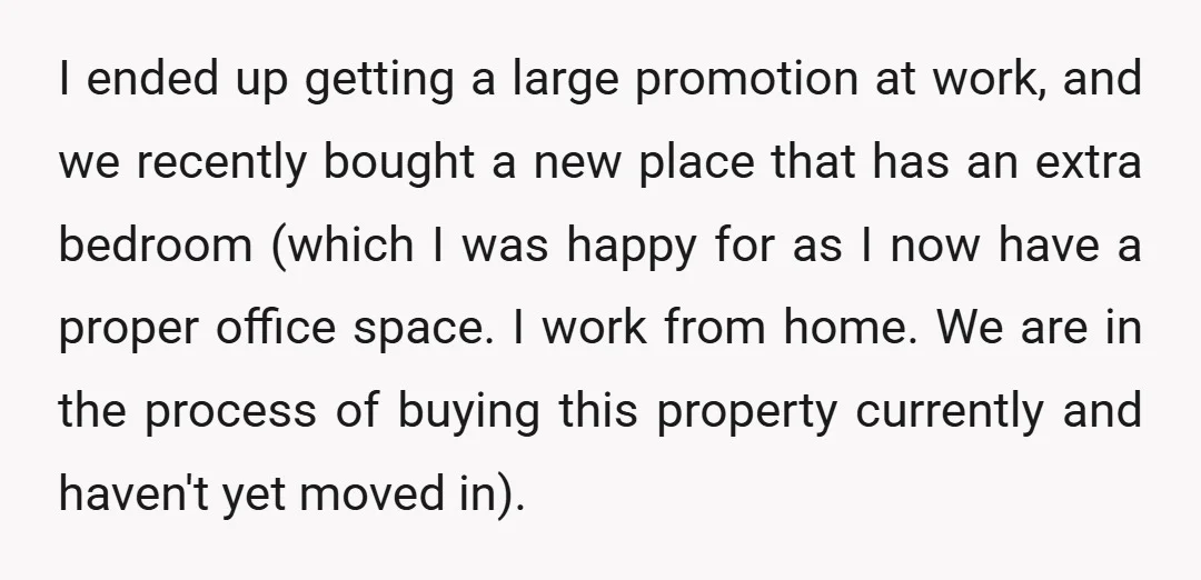 I ended up getting a large promotion at work, and we recently bought a new place that has an extra bedroom (which I was happy for as I now have...