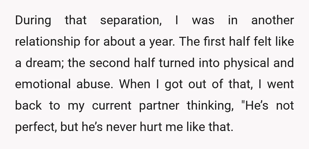 During that separation, I was in another relationship for about a year. The first half felt like a dream; the second half turned into physical and emotional abuse. When I...