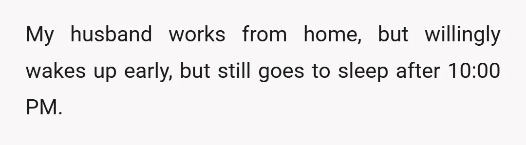 My husband works from home, but willingly wakes up early, but still goes to sleep after 10:00 PM.