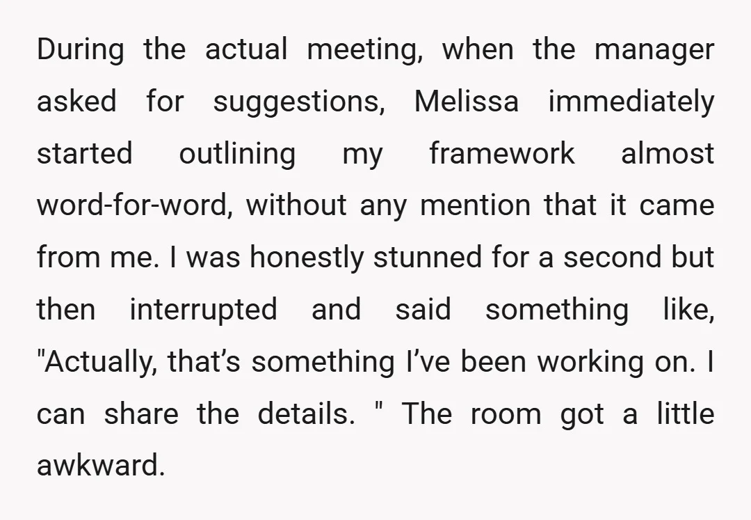 During the actual meeting, when the manager asked for suggestions, Melissa immediately started outlining my framework almost word-for-word, without any mention that it came from me. I was honestly stunned...
