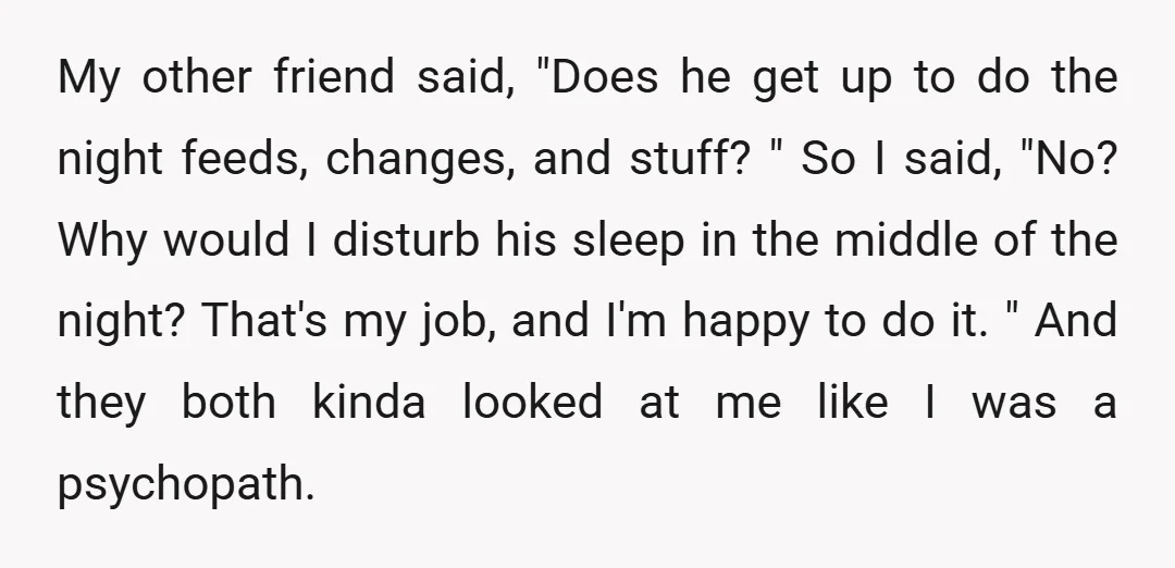 My other friend said, "Does he get up to do the night feeds, changes, and stuff? " So I said, "No? Why would I disturb his sleep in the middle...
