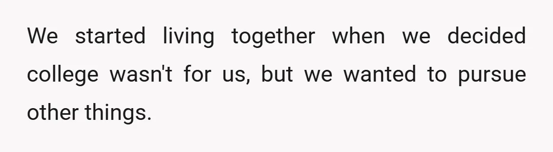 We started living together when we decided college wasn't for us, but we wanted to pursue other things.