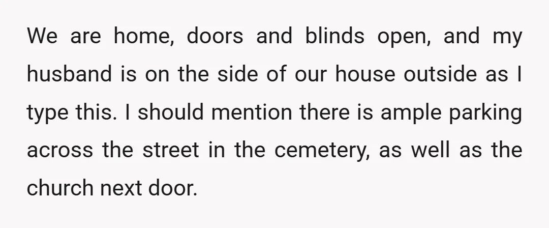 We are home, doors and blinds open, and my husband is on the side of our house outside as I type this. I should mention there is ample parking across...