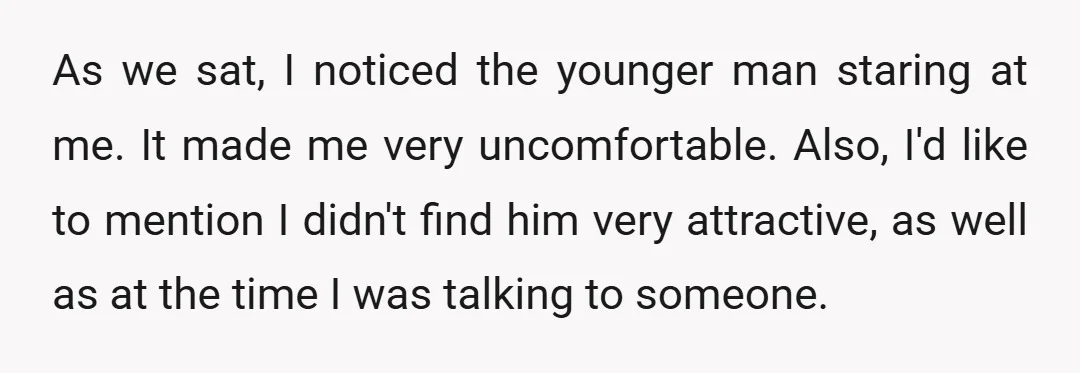 As we sat, I noticed the younger man staring at me. It made me very uncomfortable. Also, I'd like to mention I didn't find him very attractive, as well as...