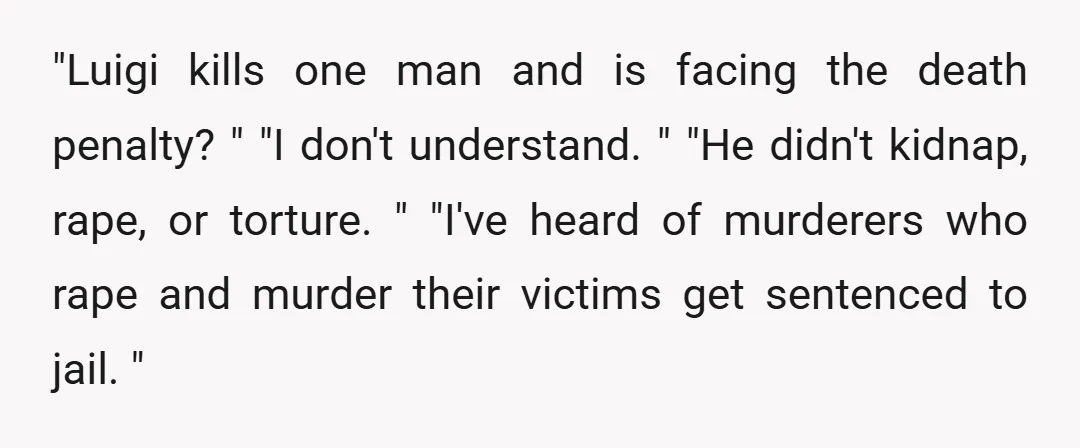 "Luigi kills one man and is facing the death penalty? " "I don't understand. " "He didn't kidnap, rape, or torture. " "I've heard of murderers who rape and murder...