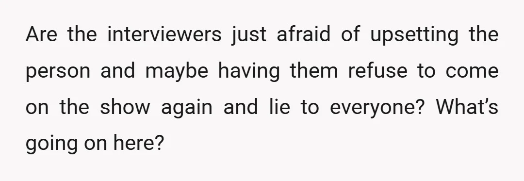 Are the interviewers just afraid of upsetting the person and maybe having them refuse to come on the show again and lie to everyone? What’s going on here?