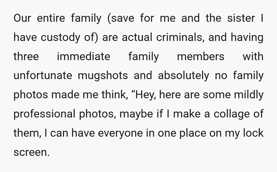 Our entire family (save for me and the sister I have custody of) are actual criminals, and having three immediate family members with unfortunate mugshots and absolutely no family photos...